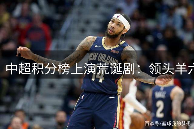 中超积分榜上演荒诞剧：领头羊六轮不胜稳坐榜首 保级大战暗流涌动