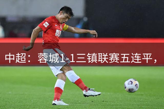 中超：蓉城1-1三镇联赛五连平，李昂破门，韦世豪点射