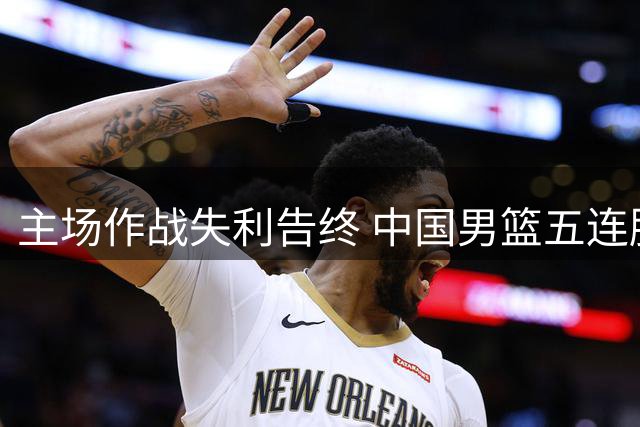 主场作战失利告终 中国男篮五连胜被乌拉圭终结