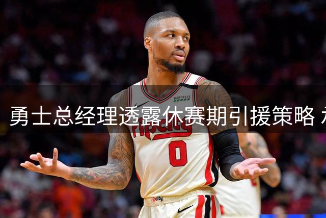 勇士总经理透露休赛期引援策略 承诺将在适当时机再次补强