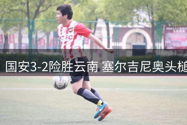 国安3-2险胜云南 塞尔吉尼奥头槌锁定胜局