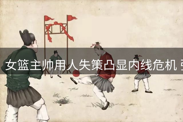 女篮主帅用人失策凸显内线危机 张子宇暴露致命短板