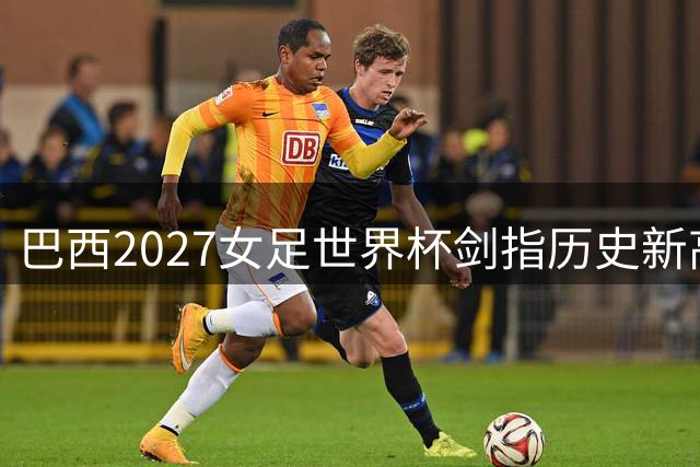 巴西2027女足世界杯剑指历史新高 门票预售引爆全球热情