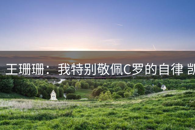 王珊珊：我特别敬佩C罗的自律 凯恩和哈兰德是当今足坛最强9号位