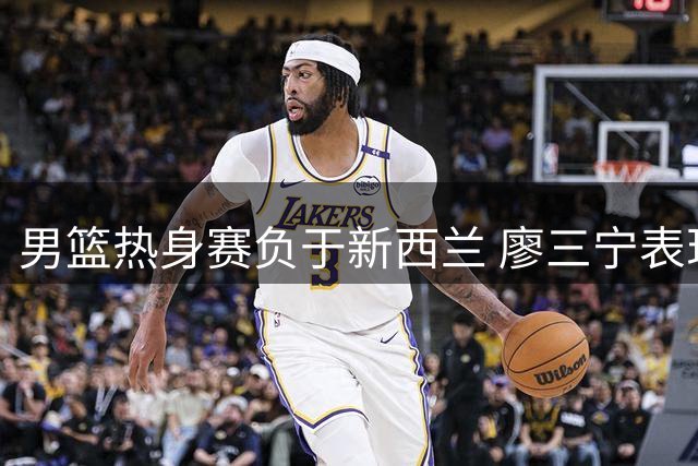 男篮热身赛负于新西兰 廖三宁表现抢眼