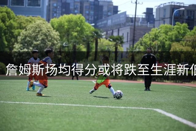 詹姆斯场均得分或将跌至生涯新低