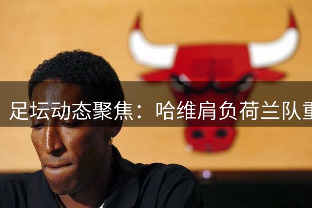 足坛动态聚焦：哈维肩负荷兰队重任