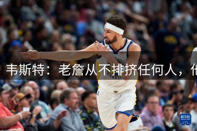 韦斯特：老詹从不排挤任何人，他去哪都带着队友