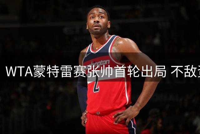 WTA蒙特雷赛张帅首轮出局 不敌资格赛选手无缘晋级
